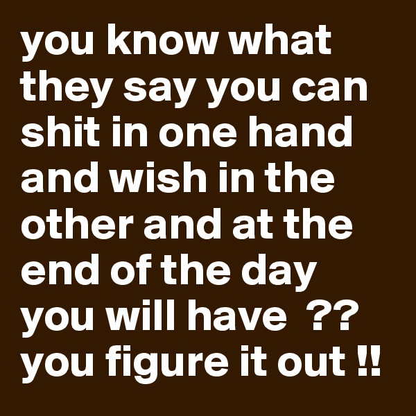 you know what they say you can shit in one hand and wish in the other and at the end of the day you will have  ??  you figure it out !!