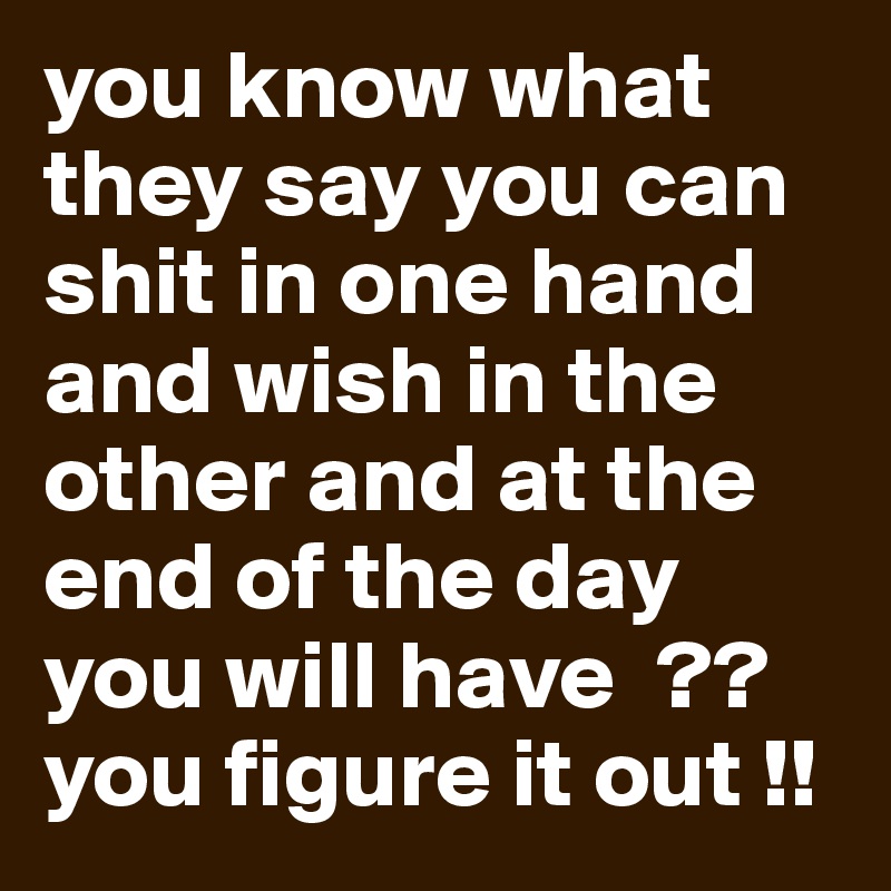 you know what they say you can shit in one hand and wish in the other and at the end of the day you will have  ??  you figure it out !!