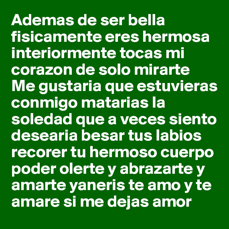 Ademas de ser bella fisicamente eres hermosa interiormente tocas mi corazon de solo mirarte 
Me gustaria que estuvieras conmigo matarias la soledad que a veces siento desearia besar tus labios recorer tu hermoso cuerpo poder olerte y abrazarte y amarte yaneris te amo y te amare si me dejas amor