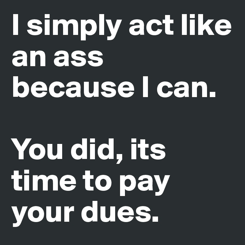I simply act like an ass because I can. 

You did, its time to pay your dues. 