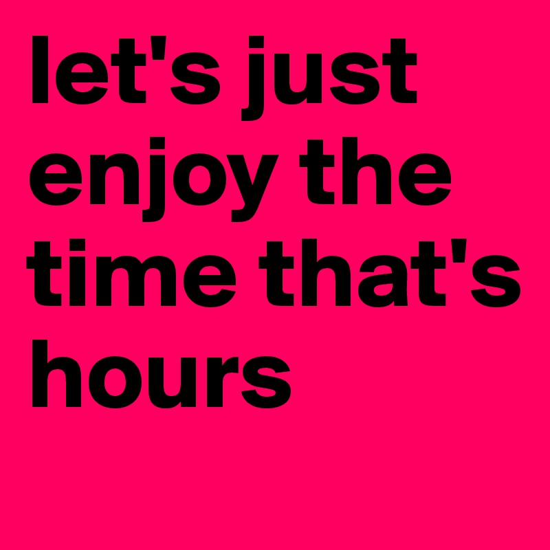 let's just enjoy the time that's hours