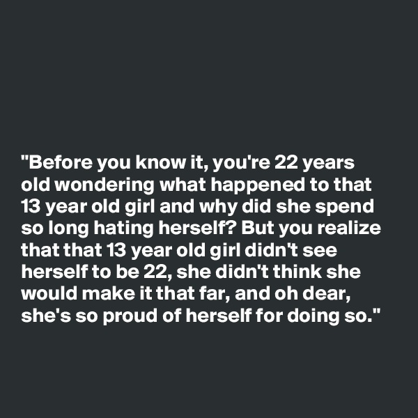 





"Before you know it, you're 22 years
old wondering what happened to that
13 year old girl and why did she spend
so long hating herself? But you realize
that that 13 year old girl didn't see
herself to be 22, she didn't think she
would make it that far, and oh dear,
she's so proud of herself for doing so."


