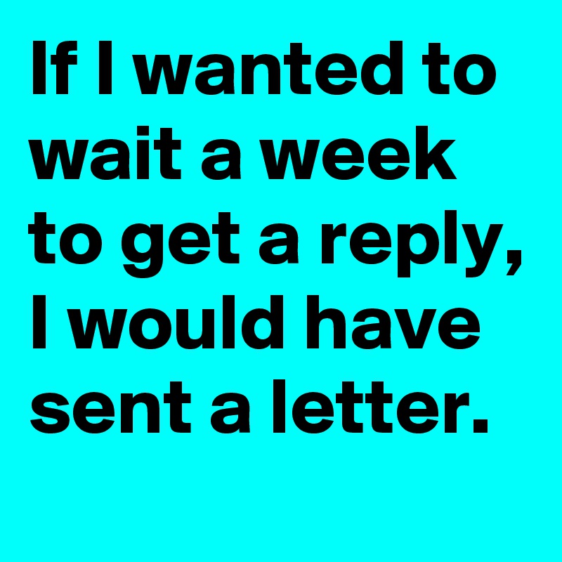 If I wanted to wait a week to get a reply, I would have sent a letter.