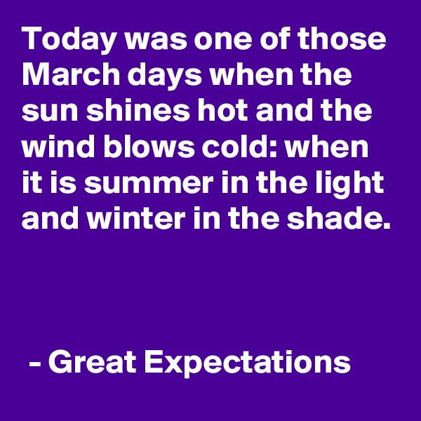 Today was one of those March days when the sun shines hot and the wind blows cold: when it is summer in the light and winter in the shade. 



 - Great Expectations 