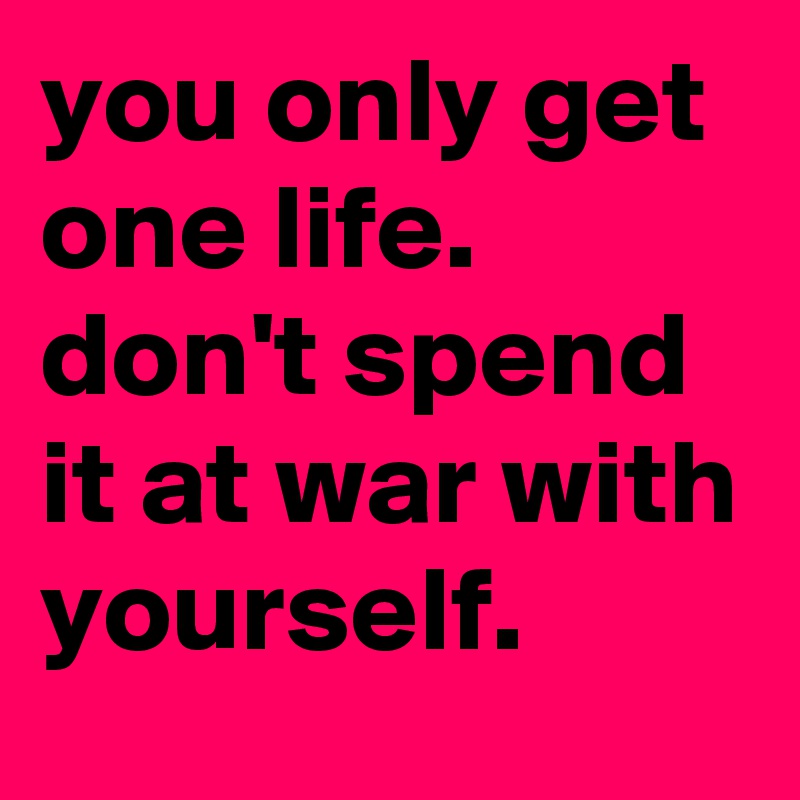 you only get one life.
don't spend it at war with yourself.