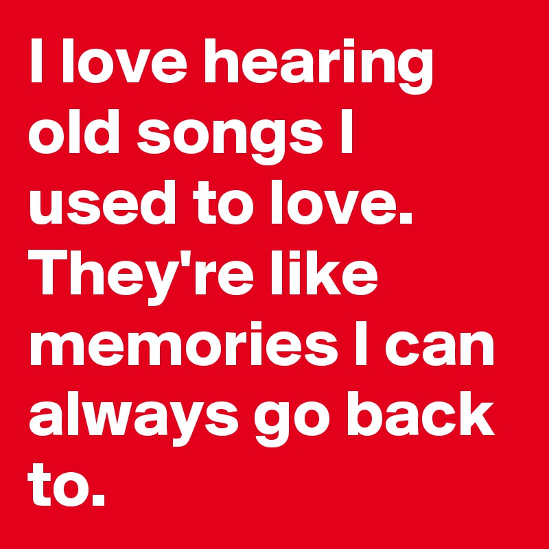 I love hearing old songs I used to love.
They're like memories I can always go back to.