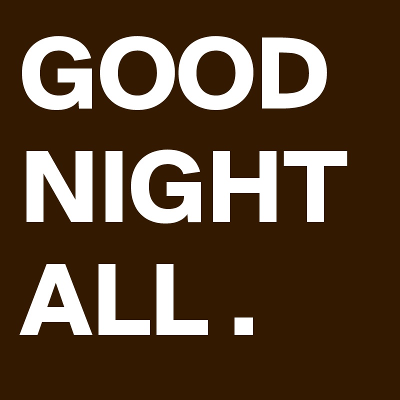 GOOD NIGHT ALL .