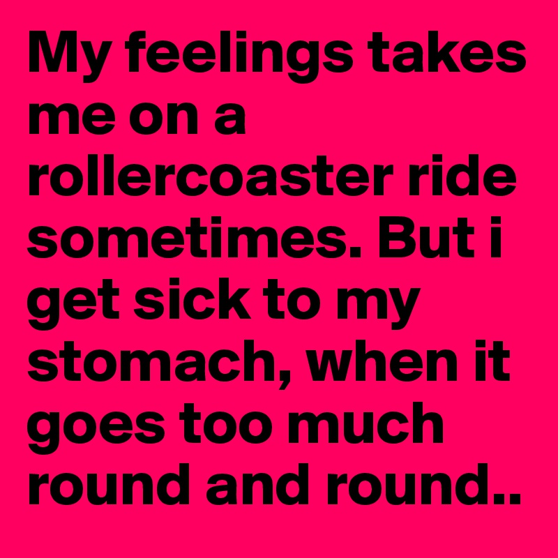 My feelings takes me on a rollercoaster ride sometimes. But i get sick to my stomach, when it goes too much round and round..
