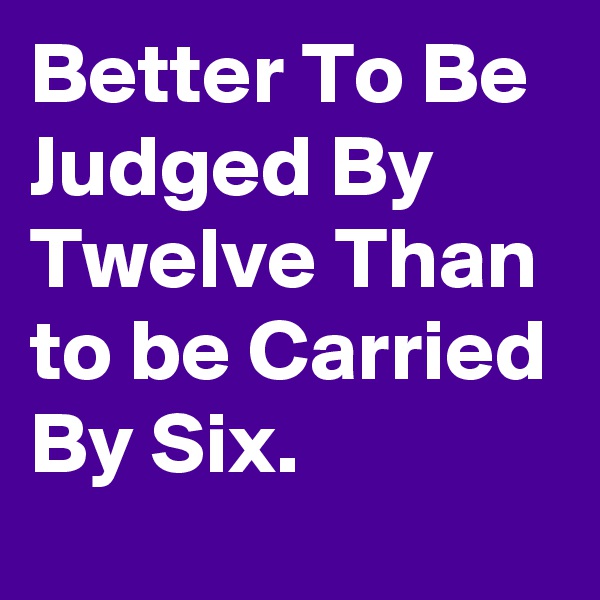 Better To Be Judged By Twelve Than to be Carried By Six.