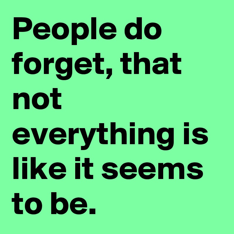 People do forget, that not everything is like it seems to be.