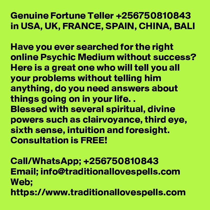 Genuine Fortune Teller +256750810843 in USA, UK, FRANCE, SPAIN, CHINA, BALI

Have you ever searched for the right online Psychic Medium without success? Here is a great one who will tell you all your problems without telling him anything, do you need answers about things going on in your life. .
Blessed with several spiritual, divine powers such as clairvoyance, third eye, sixth sense, intuition and foresight.
Consultation is FREE!

Call/WhatsApp; +256750810843
Email; info@traditionallovespells.com
Web; https://www.traditionallovespells.com