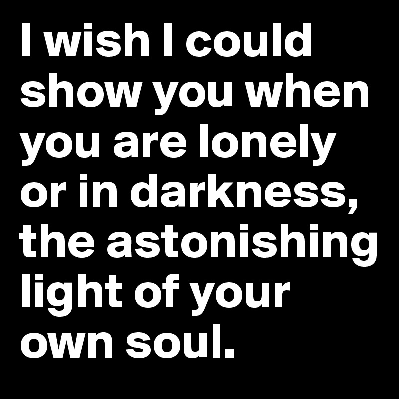 I Wish I Could Show You When You Are Lonely Or In Darkness The Astonishing Light Of Your Own Soul Post By Ziya On Boldomatic