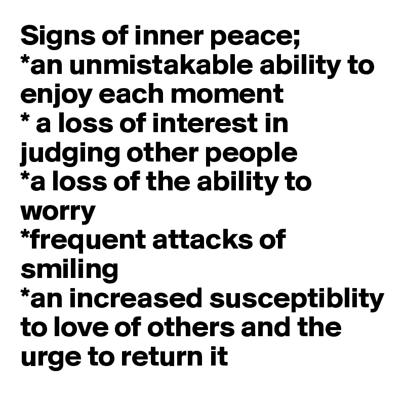 Signs of inner peace;
*an unmistakable ability to enjoy each moment
* a loss of interest in judging other people
*a loss of the ability to worry
*frequent attacks of smiling
*an increased susceptiblity to love of others and the urge to return it