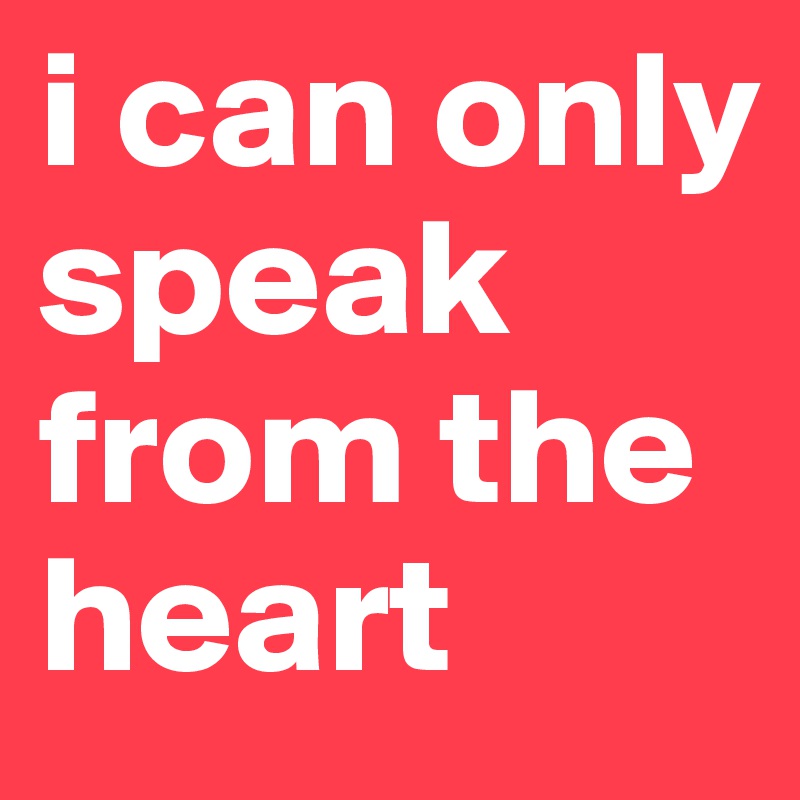i can only speak from the heart