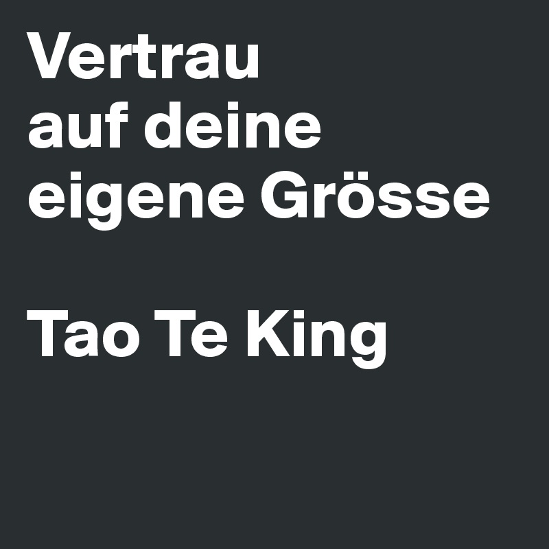 Vertrau
auf deine eigene Grösse

Tao Te King


