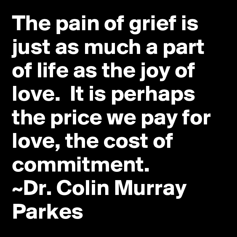 The pain of grief is just as much a part of life as the joy of love.  It is perhaps the price we pay for love, the cost of commitment.
~Dr. Colin Murray Parkes