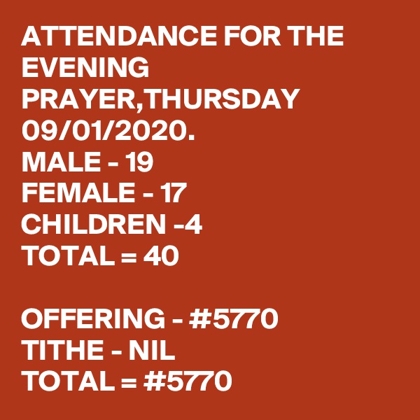 ATTENDANCE FOR THE EVENING PRAYER,THURSDAY 09/01/2020.
MALE - 19
FEMALE - 17
CHILDREN -4
TOTAL = 40

OFFERING - #5770
TITHE - NIL
TOTAL = #5770
