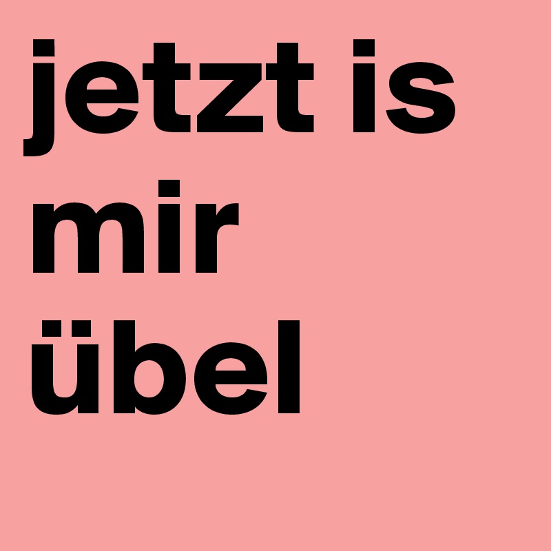 jetzt is mir übel