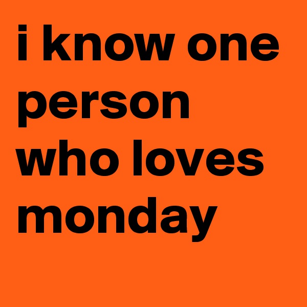 i know one person who loves monday 