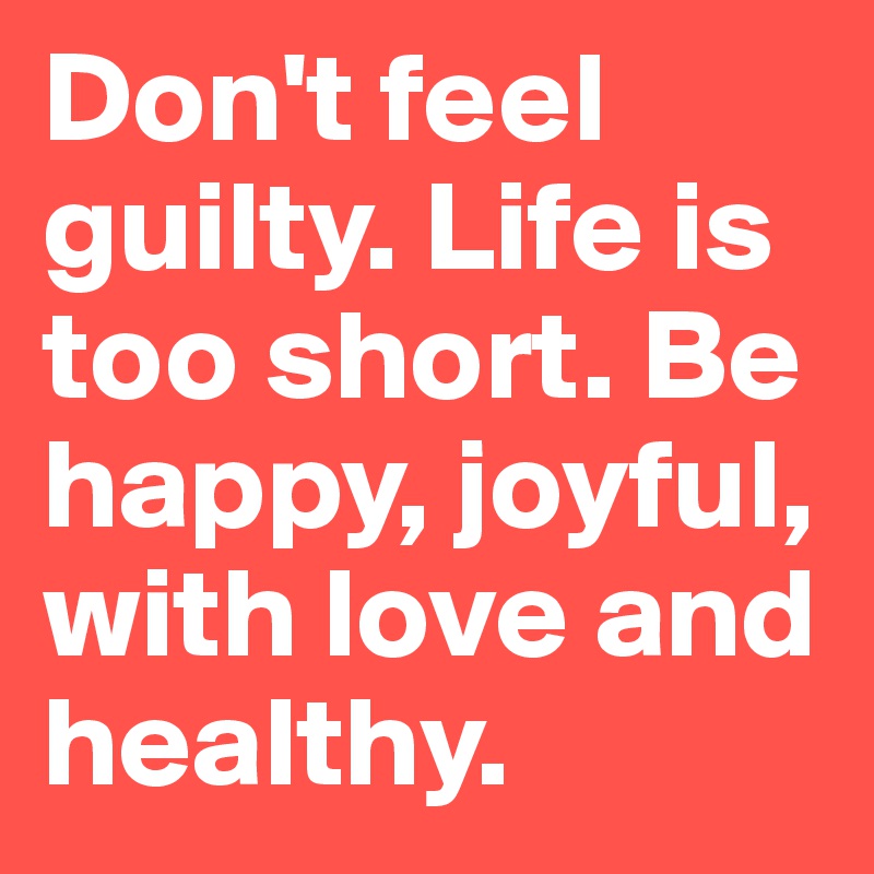 Don't feel guilty. Life is too short. Be happy, joyful, with love and healthy. 