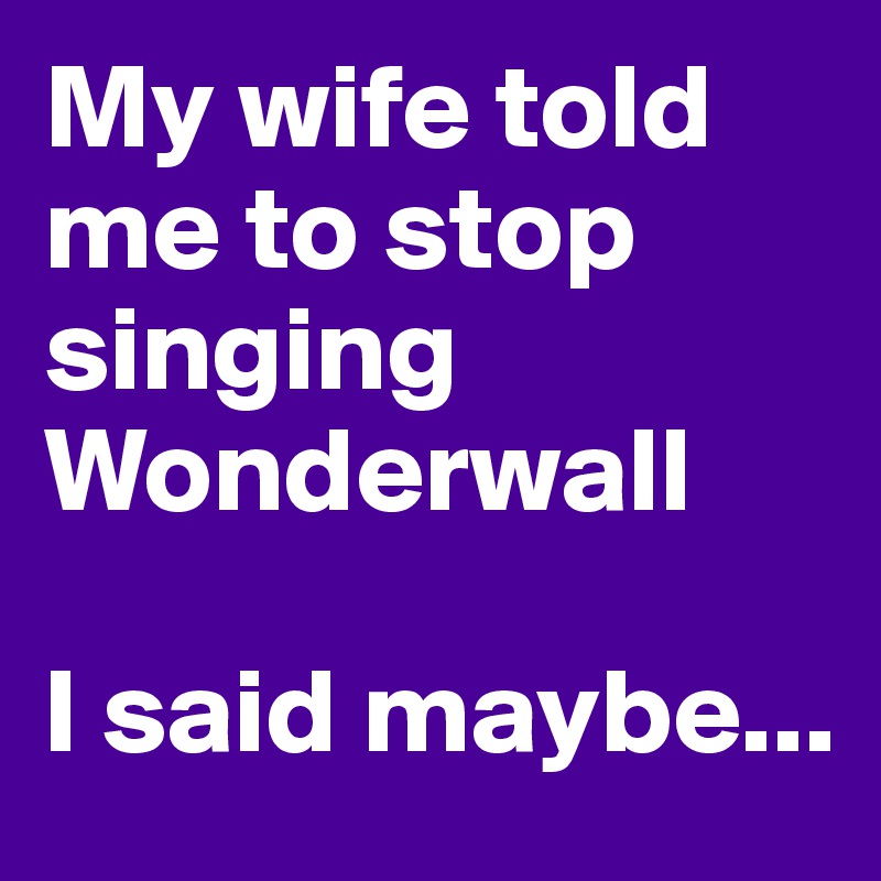 My wife told me to stop singing Wonderwall

I said maybe...