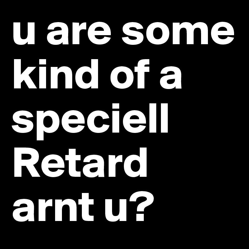 u are some kind of a speciell Retard arnt u?
