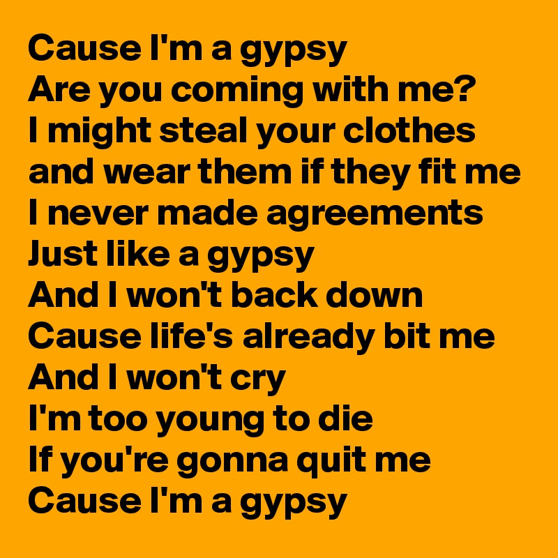 Cause I'm a gypsy
Are you coming with me?
I might steal your clothes and wear them if they fit me
I never made agreements
Just like a gypsy
And I won't back down
Cause life's already bit me
And I won't cry
I'm too young to die
If you're gonna quit me 
Cause I'm a gypsy