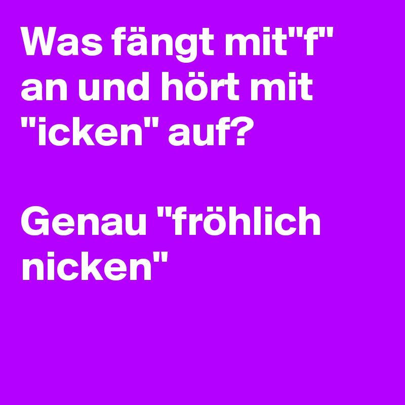 Was fängt mit"f" an und hört mit "icken" auf?

Genau "fröhlich nicken"

