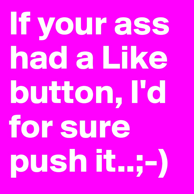 If your ass had a Like button, I'd for sure push it..;-) 