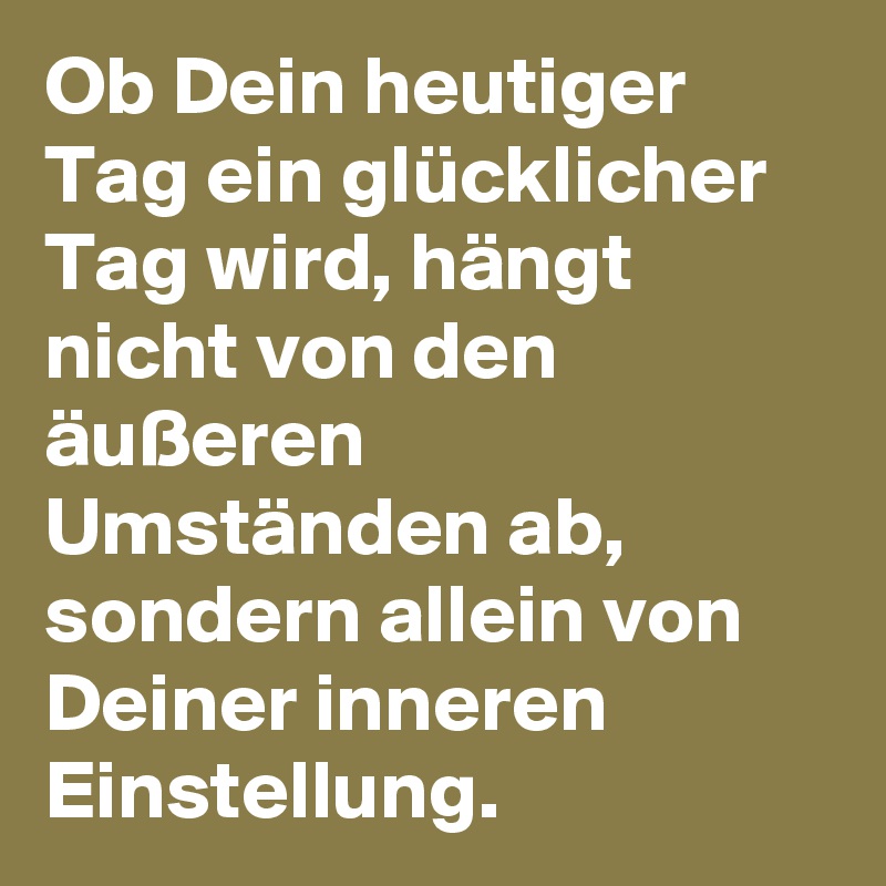Ob Dein heutiger Tag ein glücklicher Tag wird, hängt nicht von den äußeren Umständen ab, sondern allein von Deiner inneren Einstellung. 