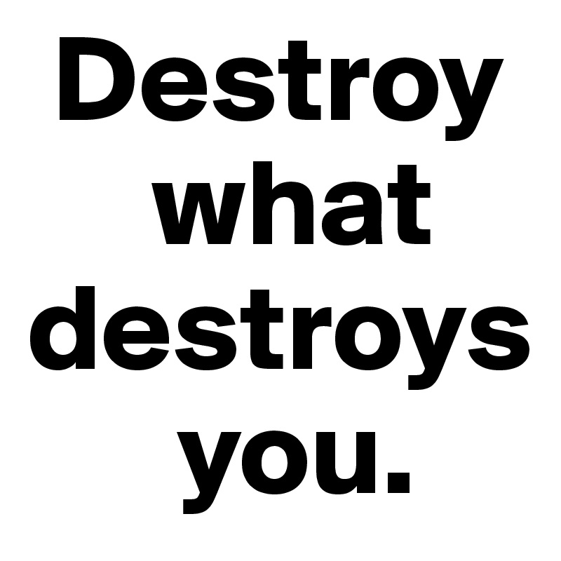  Destroy
     what destroys
      you.