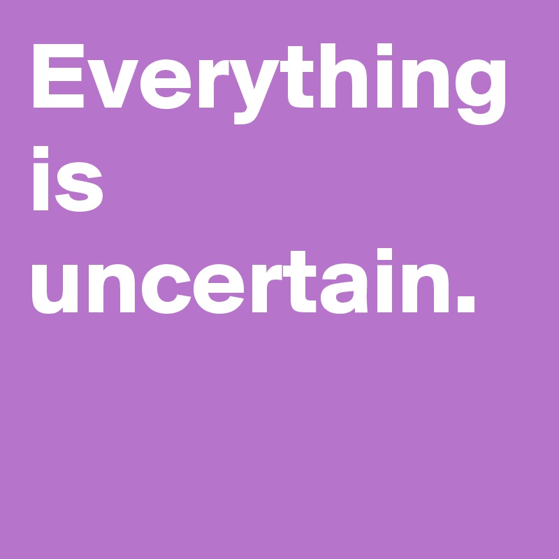 Everything is uncertain.