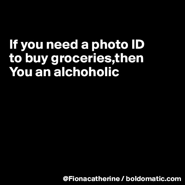 

If you need a photo ID
to buy groceries,then
You an alchoholic







