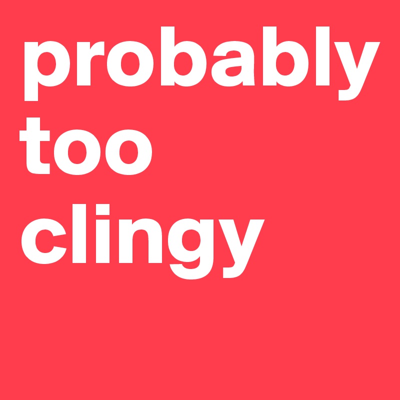 probably too clingy
