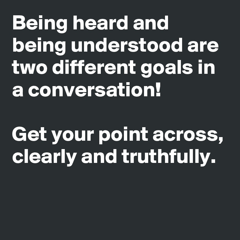 Being heard and being understood are two different goals in a conversation!

Get your point across, clearly and truthfully.
