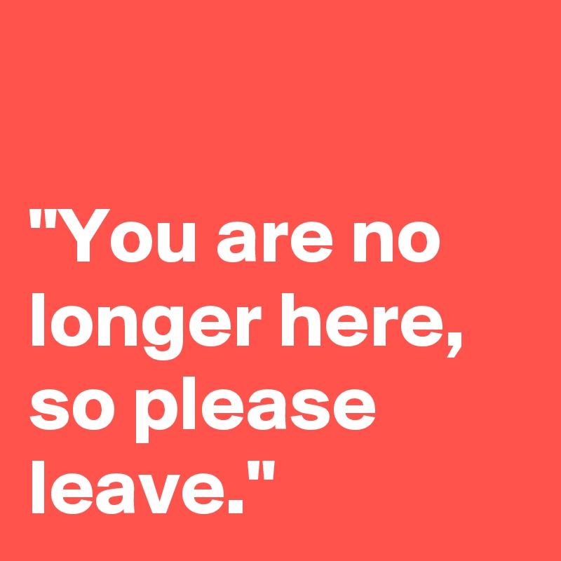 

"You are no longer here, so please leave."