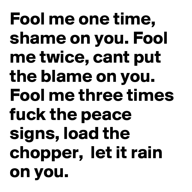 Fool me one time, shame on you. Fool me twice, cant put the blame on you. Fool me three times fuck the peace signs, load the chopper,  let it rain on you.