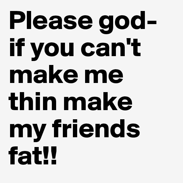 Please god- if you can't make me thin make my friends fat!! 