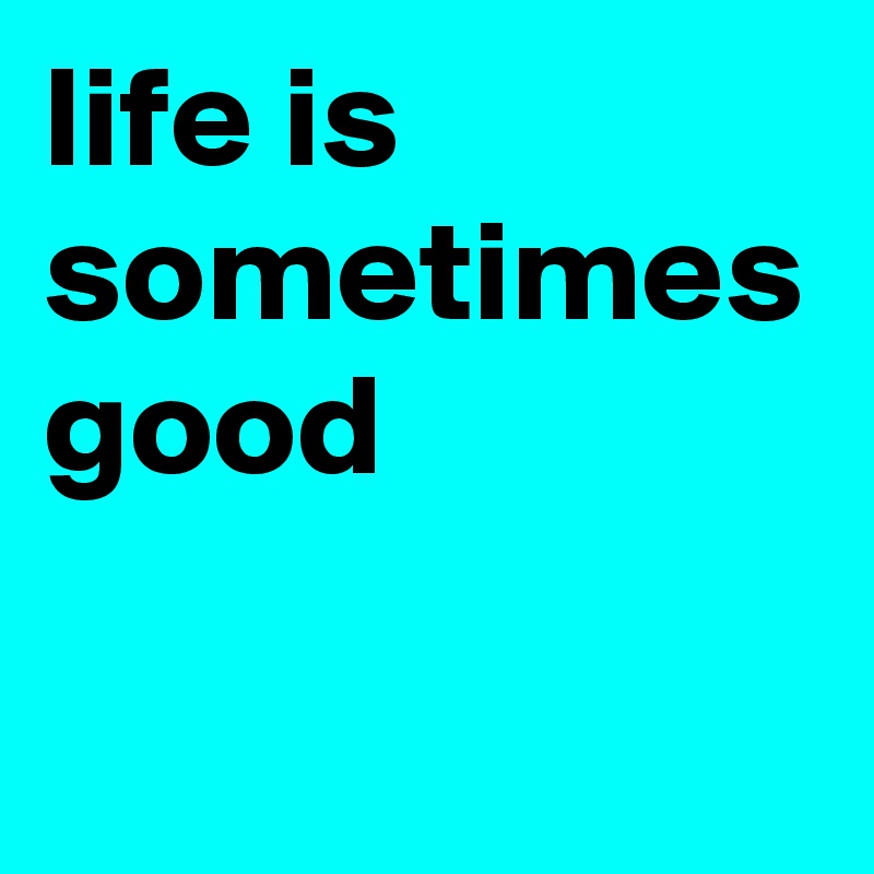 life is sometimes good