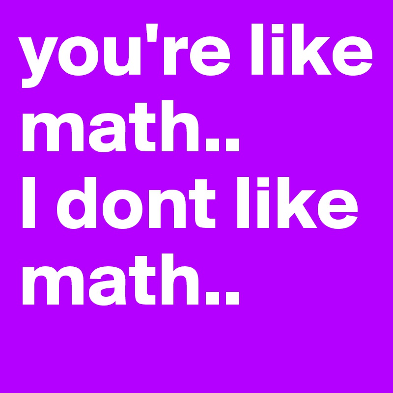 you're like math..      
I dont like math..