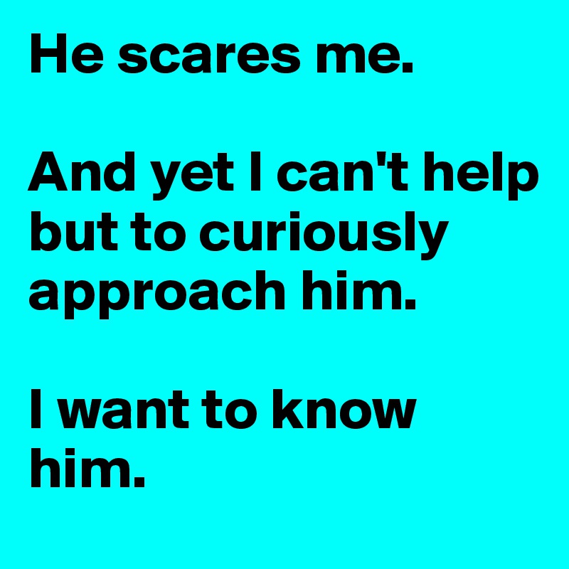 He scares me.

And yet I can't help but to curiously approach him. 

I want to know him. 