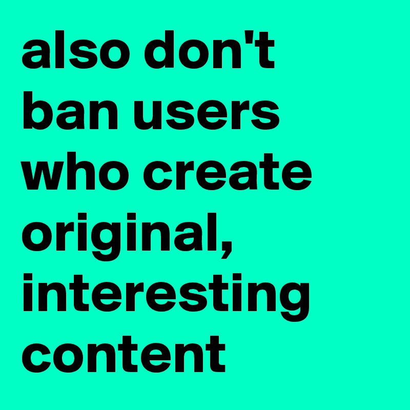 also don't ban users who create original, interesting content