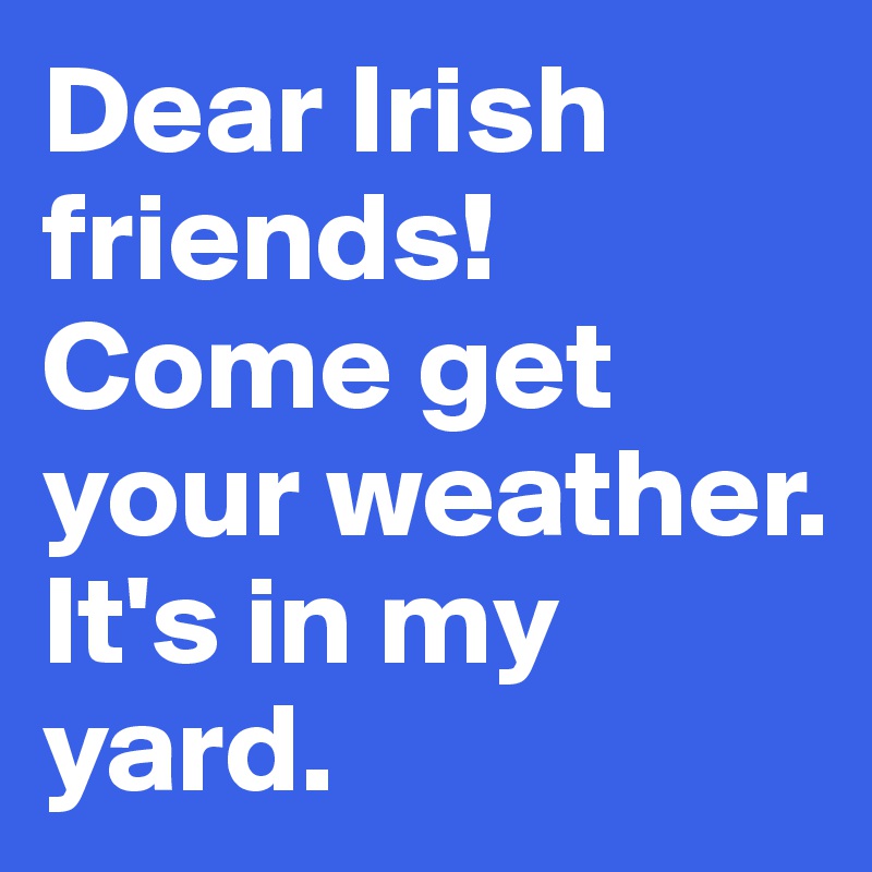 Dear Irish friends!
Come get your weather.
It's in my yard.
