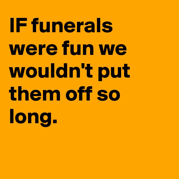 IF funerals were fun we wouldn't put them off so long.  

