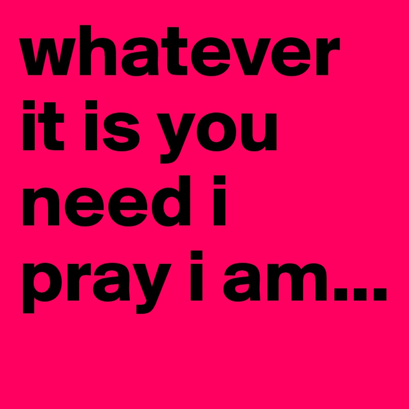 whatever it is you need i pray i am...