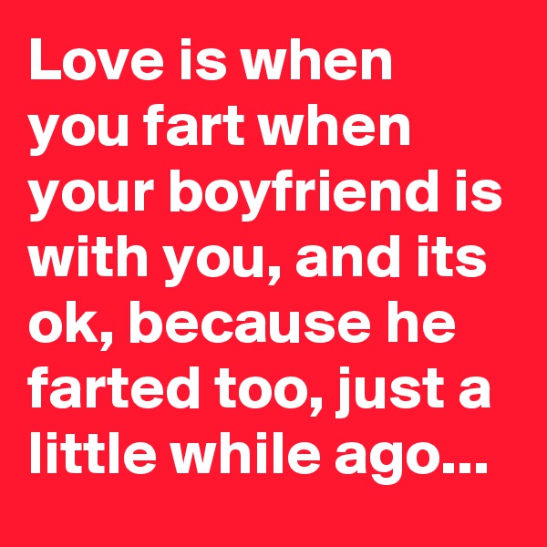 Love is when you fart when your boyfriend is with you, and its ok, because he farted too, just a little while ago...
