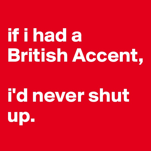 
if i had a British Accent,

i'd never shut up.