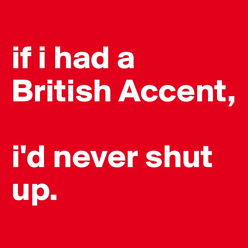 
if i had a British Accent,

i'd never shut up.