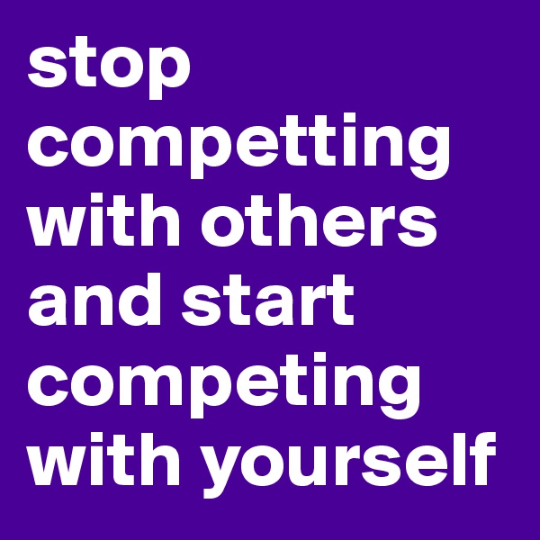 stop competting with others and start competing with yourself 
