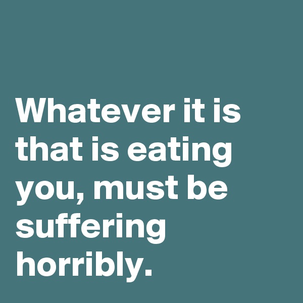 

Whatever it is that is eating you, must be suffering horribly.